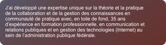 J&rsquo;ai d&eacute;velopp&eacute; une expertise unique sur la th&eacute;orie et la pratique de la collaboration et de la gestion des connaissances en communaut&eacute; de pratique avec, en toile de fond, 35 ans d&rsquo;exp&eacute;rience en formation professionnelle, en communication et relations publiques et en gestion des technologies (Internet) au sein de l&rsquo;administration publique f&eacute;d&eacute;rale. 
