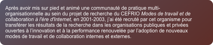 Apr&egrave;s avoir mis sur pied et anim&eacute; une communaut&eacute; de pratique multi-organisationnelle au sein du projet de recherche du CEFRIO Modes de travail et de collaboration &agrave; l'&egrave;re d'Internet, en 2001-2003, j&rsquo;ai &eacute;t&eacute; recrut&eacute; par cet organisme pour transf&eacute;rer les r&eacute;sultats de la recherche dans les organisations publiques et priv&eacute;es ouvertes &agrave; l&rsquo;innovation et &agrave; la performance renouvel&eacute;e par l&rsquo;adoption de nouveaux modes de travail et de collaboration internes et externes. 
