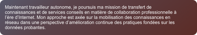 Maintenant travailleur autonome, je poursuis ma mission de transfert de connaissances et de services conseils en mati&egrave;re de collaboration professionnelle &agrave; l&rsquo;&egrave;re d&rsquo;Internet. Mon approche est ax&eacute;e sur la mobilisation des connaissances en r&eacute;seau dans une perspective d&rsquo;am&eacute;lioration continue des pratiques fond&eacute;es sur les donn&eacute;es probantes.
