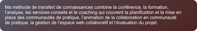 Ma m&eacute;thode de transfert de connaissances combine la conf&eacute;rence, la formation, l&rsquo;analyse, les services-conseils et le coaching qui couvrent la planification et la mise en place des communaut&eacute;s de pratique, l&rsquo;animation de la collaboration en communaut&eacute; de pratique, la gestion de l&rsquo;espace web collaboratif et l&rsquo;&eacute;valuation du projet.
